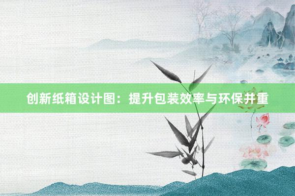 创新纸箱设计图：提升包装效率与环保并重