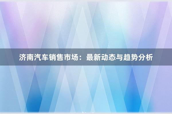 济南汽车销售市场：最新动态与趋势分析