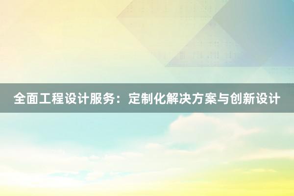 全面工程设计服务：定制化解决方案与创新设计